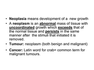 • Neoplasia means development of a new growth
• A neoplasm is an abnormal mass of tissue with
uncoordinated growth which exceeds that of
the normal tissue and persists in the same
manner after the stimuli that initiated it is
removed.
• Tumour: neoplasm (both benign and malignant)
• Cancer: Latin word for crab= common term for
malignant tumours.
 