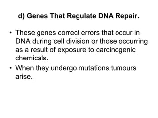 d) Genes That Regulate DNA Repair.
• These genes correct errors that occur in
DNA during cell division or those occurring
as a result of exposure to carcinogenic
chemicals.
• When they undergo mutations tumours
arise.
 