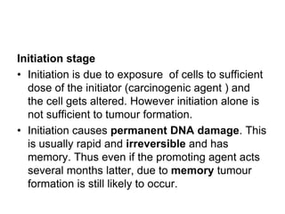 Initiation stage
• Initiation is due to exposure of cells to sufficient
dose of the initiator (carcinogenic agent ) and
the cell gets altered. However initiation alone is
not sufficient to tumour formation.
• Initiation causes permanent DNA damage. This
is usually rapid and irreversible and has
memory. Thus even if the promoting agent acts
several months latter, due to memory tumour
formation is still likely to occur.
 