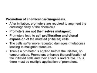 Promotion of chemical carcinogenesis.
• After initiation, promoters are required to augment the
carcinogenicity of the chemicals.
• Promoters are not themselves mutagenic.
• Promoters lead to cell proliferation and clonal
expansion of the mutated (initiated) cells.
• The cells suffer more repeated damages (mutations)
leading to malignant tumours.
• Thus if a promoter is applied before the initiator, no
tumour arises. Promoters enhance the proliferation of
the initiated cells and their effect is reversible. Thus
there must be multiple application of promoters.
 