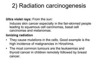 2) Radiation carcinogenesis
Ultra violet rays: From the sun:
Induces skin cancer especially in the fair-skinned people
leading to squamous cell carcinomas, basal cell
carcinomas and melanomas.
Ionizing radiation
• They cause mutations in the cells. Good example is the
high incidence of malignancies in Hiroshima.
• The most common tumours are the leukaemias and
thyroid cancer in children remotely followed by breast
cancer.
 