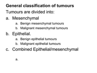 General classification of tumours
Tumours are divided into:
a. Mesenchymal
a. Benign mesenchymal tumours
b. Malignant mesenchymal tumours
b. Epithelial.
a. Benign epithelial tumours
b. Malignant epithelial tumours
c. Combined Epithelial/mesenchymal
a.
 