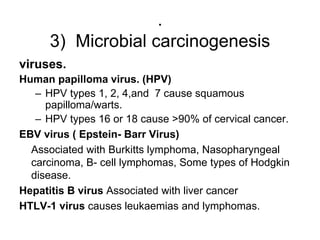 .
3) Microbial carcinogenesis
viruses.
Human papilloma virus. (HPV)
– HPV types 1, 2, 4,and 7 cause squamous
papilloma/warts.
– HPV types 16 or 18 cause >90% of cervical cancer.
EBV virus ( Epstein- Barr Virus)
Associated with Burkitts lymphoma, Nasopharyngeal
carcinoma, B- cell lymphomas, Some types of Hodgkin
disease.
Hepatitis B virus Associated with liver cancer
HTLV-1 virus causes leukaemias and lymphomas.
 