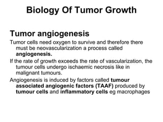 Biology Of Tumor Growth
Tumor angiogenesis
Tumor cells need oxygen to survive and therefore there
must be neovascularization a process called
angiogenesis.
If the rate of growth exceeds the rate of vascularization, the
tumour cells undergo ischaemic necrosis like in
malignant tumours.
Angiogenesis is induced by factors called tumour
associated angiogenic factors (TAAF) produced by
tumour cells and inflammatory cells eg macrophages
 