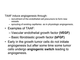 TAAF induce angiogenesis through:
– recruitment of the endothelial cell precursors to form new
vessels
– sprouting of existing capillaries as in physiologic angiogenesis.
• Examples of TAAF:
– Vascular endothelial growth factor (VEGF)
– Basic fibroblastic growth factor (bFGF)
• Early in the growth tumor cells do not initiate
angiogenesis but after some time some tumor
cells undergo angiogenic switch leading to
angiogenesis.
 