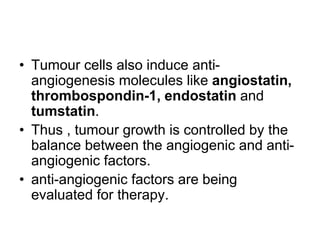 • Tumour cells also induce anti-
angiogenesis molecules like angiostatin,
thrombospondin-1, endostatin and
tumstatin.
• Thus , tumour growth is controlled by the
balance between the angiogenic and anti-
angiogenic factors.
• anti-angiogenic factors are being
evaluated for therapy.
 