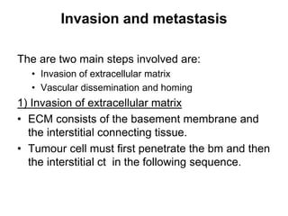Invasion and metastasis
The are two main steps involved are:
• Invasion of extracellular matrix
• Vascular dissemination and homing
1) Invasion of extracellular matrix
• ECM consists of the basement membrane and
the interstitial connecting tissue.
• Tumour cell must first penetrate the bm and then
the interstitial ct in the following sequence.
 