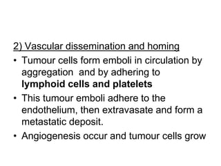 2) Vascular dissemination and homing
• Tumour cells form emboli in circulation by
aggregation and by adhering to
lymphoid cells and platelets
• This tumour emboli adhere to the
endothelium, then extravasate and form a
metastatic deposit.
• Angiogenesis occur and tumour cells grow
 