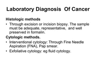 Laboratory Diagnosis Of Cancer
Histologic methods
• Through excision or incision biopsy. The sample
must be adequate, representative, and well
preserved in formalin.
Cytologic methods.
• Interventional cytology: Through Fine Needle
Aspiration (FNA), Pap smear.
• Exfoliative cytology: eg fluid cytology.
 