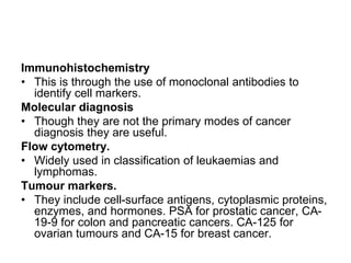 Immunohistochemistry
• This is through the use of monoclonal antibodies to
identify cell markers.
Molecular diagnosis
• Though they are not the primary modes of cancer
diagnosis they are useful.
Flow cytometry.
• Widely used in classification of leukaemias and
lymphomas.
Tumour markers.
• They include cell-surface antigens, cytoplasmic proteins,
enzymes, and hormones. PSA for prostatic cancer, CA-
19-9 for colon and pancreatic cancers. CA-125 for
ovarian tumours and CA-15 for breast cancer.
 