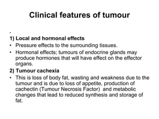 Clinical features of tumour
.
1) Local and hormonal effects
• Pressure effects to the surrounding tissues.
• Hormonal effects; tumours of endocrine glands may
produce hormones that will have effect on the effector
organs.
2) Tumour cachexia
• This is loss of body fat, wasting and weakness due to the
tumour and is due to loss of appetite, production of
cachectin (Tumour Necrosis Factor) and metabolic
changes that lead to reduced synthesis and storage of
fat.
 