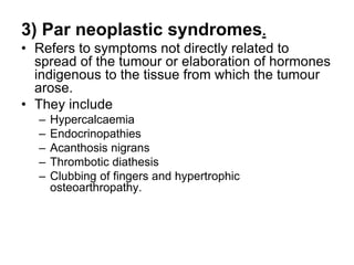 3) Par neoplastic syndromes.
• Refers to symptoms not directly related to
spread of the tumour or elaboration of hormones
indigenous to the tissue from which the tumour
arose.
• They include
– Hypercalcaemia
– Endocrinopathies
– Acanthosis nigrans
– Thrombotic diathesis
– Clubbing of fingers and hypertrophic
osteoarthropathy.
 