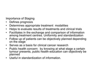 Importance of Staging
• Defines prognosis
• Determines appropriate treatment modalities
• Helps to evaluate results of treatments and clinical trials
• Facilitates in the exchange and comparison of information
among treatment centres. Uniformity and standardization
• Follow up of patients can be objectively planned depending
on the stage
• Serves as a basis for clinical cancer research
• Public health concern: by knowing at what stage a certain
tumour presents, public health education can objectively be
planned
• Useful in standardization of information.
 