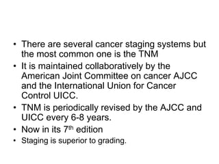 • There are several cancer staging systems but
the most common one is the TNM
• It is maintained collaboratively by the
American Joint Committee on cancer AJCC
and the International Union for Cancer
Control UICC.
• TNM is periodically revised by the AJCC and
UICC every 6-8 years.
• Now in its 7th edition
• Staging is superior to grading.
 