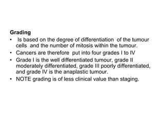 Grading
• Is based on the degree of differentiation of the tumour
cells and the number of mitosis within the tumour.
• Cancers are therefore put into four grades I to IV
• Grade I is the well differentiated tumour, grade II
moderately differentiated, grade III poorly differentiated,
and grade IV is the anaplastic tumour.
• NOTE grading is of less clinical value than staging.
 