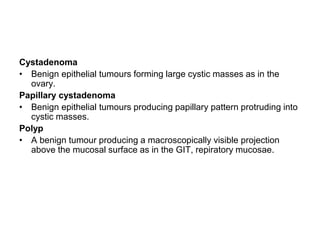 Cystadenoma
• Benign epithelial tumours forming large cystic masses as in the
ovary.
Papillary cystadenoma
• Benign epithelial tumours producing papillary pattern protruding into
cystic masses.
Polyp
• A benign tumour producing a macroscopically visible projection
above the mucosal surface as in the GIT, repiratory mucosae.
 