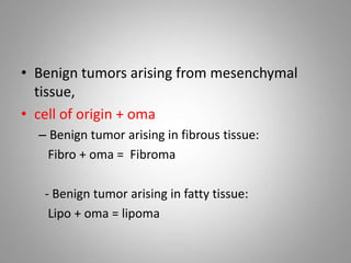 • Benign tumors arising from mesenchymal
tissue,
• cell of origin + oma
– Benign tumor arising in fibrous tissue:
Fibro + oma = Fibroma
- Benign tumor arising in fatty tissue:
Lipo + oma = lipoma
 