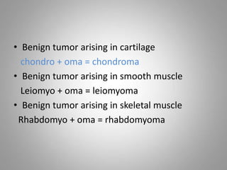• Benign tumor arising in cartilage
chondro + oma = chondroma
• Benign tumor arising in smooth muscle
Leiomyo + oma = leiomyoma
• Benign tumor arising in skeletal muscle
Rhabdomyo + oma = rhabdomyoma
 