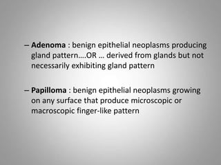 – Adenoma : benign epithelial neoplasms producing
gland pattern….OR … derived from glands but not
necessarily exhibiting gland pattern
– Papilloma : benign epithelial neoplasms growing
on any surface that produce microscopic or
macroscopic finger-like pattern
 