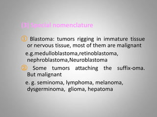 (3) Special nomenclature
① Blastoma: tumors rigging in immature tissue
or nervous tissue, most of them are malignant
e.g.medulloblastoma,retinoblastoma,
nephroblastoma,Neuroblastoma
② Some tumors attaching the suffix-oma.
But malignant
e. g. seminoma, lymphoma, melanoma,
dysgerminoma, glioma, hepatoma
 