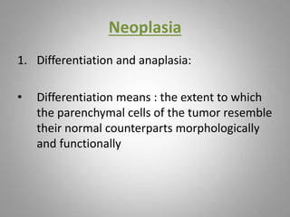 Neoplasia
1. Differentiation and anaplasia:
• Differentiation means : the extent to which
the parenchymal cells of the tumor resemble
their normal counterparts morphologically
and functionally
 