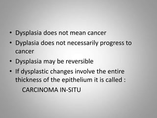 • Dysplasia does not mean cancer
• Dyplasia does not necessarily progress to
cancer
• Dysplasia may be reversible
• If dysplastic changes involve the entire
thickness of the epithelium it is called :
CARCINOMA IN-SITU
 