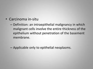 • Carcinoma in-situ
– Definition: an intraepithelial malignancy in which
malignant cells involve the entire thickness of the
epithelium without penetration of the basement
membrane.
– Applicable only to epithelial neoplasms.
 