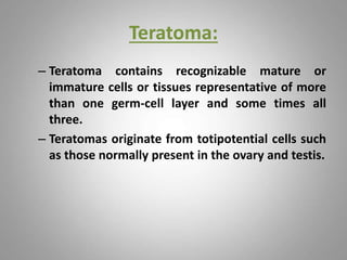 Teratoma:
– Teratoma contains recognizable mature or
immature cells or tissues representative of more
than one germ-cell layer and some times all
three.
– Teratomas originate from totipotential cells such
as those normally present in the ovary and testis.
 