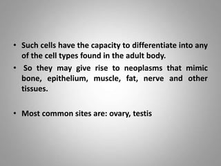 • Such cells have the capacity to differentiate into any
of the cell types found in the adult body.
• So they may give rise to neoplasms that mimic
bone, epithelium, muscle, fat, nerve and other
tissues.
• Most common sites are: ovary, testis
 