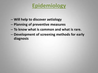 Epidemiology
– Will help to discover aetiology
– Planning of preventive measures
– To know what is common and what is rare.
– Development of screening methods for early
diagnosis
 