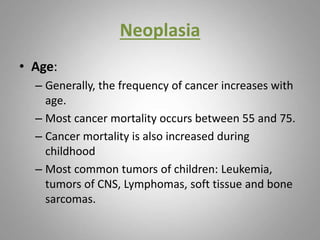Neoplasia
• Age:
– Generally, the frequency of cancer increases with
age.
– Most cancer mortality occurs between 55 and 75.
– Cancer mortality is also increased during
childhood
– Most common tumors of children: Leukemia,
tumors of CNS, Lymphomas, soft tissue and bone
sarcomas.
 