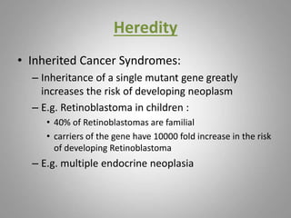 Heredity
• Inherited Cancer Syndromes:
– Inheritance of a single mutant gene greatly
increases the risk of developing neoplasm
– E.g. Retinoblastoma in children :
• 40% of Retinoblastomas are familial
• carriers of the gene have 10000 fold increase in the risk
of developing Retinoblastoma
– E.g. multiple endocrine neoplasia
 