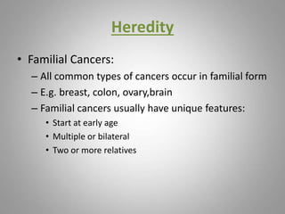 Heredity
• Familial Cancers:
– All common types of cancers occur in familial form
– E.g. breast, colon, ovary,brain
– Familial cancers usually have unique features:
• Start at early age
• Multiple or bilateral
• Two or more relatives
 