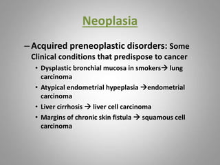 Neoplasia
–Acquired preneoplastic disorders: Some
Clinical conditions that predispose to cancer
• Dysplastic bronchial mucosa in smokers lung
carcinoma
• Atypical endometrial hypeplasia endometrial
carcinoma
• Liver cirrhosis  liver cell carcinoma
• Margins of chronic skin fistula  squamous cell
carcinoma
 