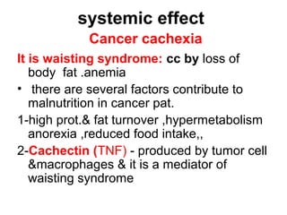 systemic effect
Cancer cachexia
It is waisting syndrome: cc by loss of
body fat .anemia
• there are several factors contribute to
malnutrition in cancer pat.
1-high prot.& fat turnover ,hypermetabolism
anorexia ,reduced food intake,,
2-Cachectin (TNF) - produced by tumor cell
&macrophages & it is a mediator of
waisting syndrome
 