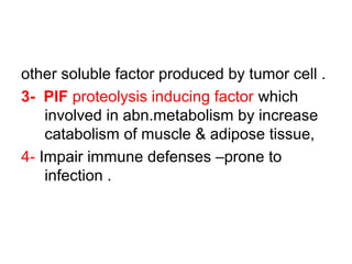 other soluble factor produced by tumor cell .
3- PIF proteolysis inducing factor which
involved in abn.metabolism by increase
catabolism of muscle & adipose tissue,
4- Impair immune defenses –prone to
infection .
 