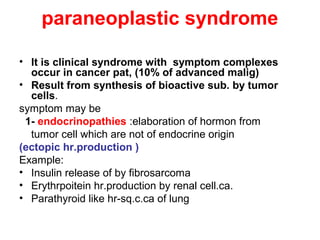 paraneoplastic syndrome
• It is clinical syndrome with symptom complexes
occur in cancer pat, (10% of advanced malig)
• Result from synthesis of bioactive sub. by tumor
cells.
symptom may be
1- endocrinopathies :elaboration of hormon from
tumor cell which are not of endocrine origin
(ectopic hr.production )
Example:
• Insulin release of by fibrosarcoma
• Erythrpoitein hr.production by renal cell.ca.
• Parathyroid like hr-sq.c.ca of lung
 