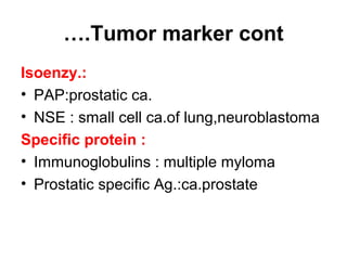 Tumor marker cont….
Isoenzy.:
• PAP:prostatic ca.
• NSE : small cell ca.of lung,neuroblastoma
Specific protein :
• Immunoglobulins : multiple myloma
• Prostatic specific Ag.:ca.prostate
 