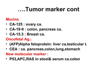 Tumor marker cont….
Mucins
• CA-125 : ovary ca.
• CA-19-9 : colon, pancreas ca.
• CA-15.3 : Breast ca.
Oncofetal Ag.:
• (AFP)Alpha fetoprotein: liver ca,testicular t.
• CEA : ca. pancreas,colon,lung,stomach
New molecular marker :
• P53,APC,RAS in stool& serum ca.colon
 