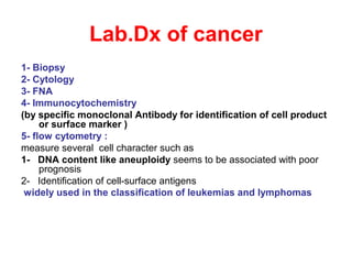 Lab.Dx of cancer
1- Biopsy
2- Cytology
3- FNA
4- Immunocytochemistry
(by specific monoclonal Antibody for identification of cell product
or surface marker )
5- flow cytometry :
measure several cell character such as
1- DNA content like aneuploidy seems to be associated with poor
prognosis
2- Identification of cell-surface antigens
widely used in the classification of leukemias and lymphomas
 
