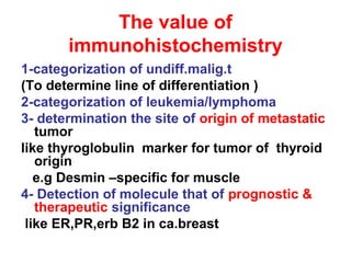 The value of
immunohistochemistry
1-categorization of undiff.malig.t
(To determine line of differentiation )
2-categorization of leukemia/lymphoma
3- determination the site of origin of metastatic
tumor
like thyroglobulin marker for tumor of thyroid
origin
e.g Desmin –specific for muscle
4- Detection of molecule that of prognostic &
therapeutic significance
like ER,PR,erb B2 in ca.breast
 