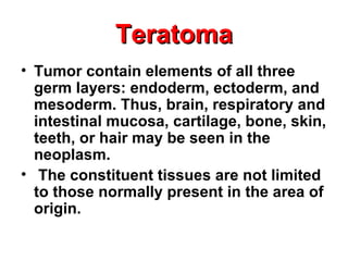 TeratomaTeratoma
• Tumor contain elements of all three
germ layers: endoderm, ectoderm, and
mesoderm. Thus, brain, respiratory and
intestinal mucosa, cartilage, bone, skin,
teeth, or hair may be seen in the
neoplasm.
• The constituent tissues are not limited
to those normally present in the area of
origin.
 