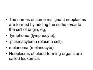 • The names of some malignant neoplasms
are formed by adding the suffix -oma to
the cell of origin, eg,
• lymphoma (lymphocyte),
• plasmacytoma (plasma cell),
• melanoma (melanocyte),
• Neoplasms of blood-forming organs are
called leukemias
 