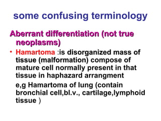 some confusing terminology
Aberrant differentiation (not trueAberrant differentiation (not true
neoplasms)neoplasms)
• Hamartoma :is disorganized mass ofdisorganized mass of
tissue (malformation)tissue (malformation) compose of
mature cell normally present in that
tissue in haphazard arrangment
e,g Hamartoma of lung (contain
bronchial cell,bl.v., cartilage,lymphoid
tissue )
 