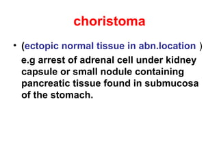 choristoma
• (ectopic normal tissue in abn.location )
e.g arrest of adrenal cell under kidney
capsule or small nodule containing
pancreatic tissue found in submucosa
of the stomach.
 