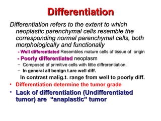 DifferentiationDifferentiation
Differentiation refers to the extent to whichDifferentiation refers to the extent to which
neoplastic parenchymal cells resemble theneoplastic parenchymal cells resemble the
corresponding normal parenchymal cells, bothcorresponding normal parenchymal cells, both
morphologically and functionallymorphologically and functionally
- Well differentiated- Well differentiated Resembles mature cells of tissue of originResembles mature cells of tissue of origin
- Poorly differentiated- Poorly differentiated neoplasmneoplasm
– Composed of primitive cells with little diffrerentiation.Composed of primitive cells with little diffrerentiation.
– In general all benign t.are well diff.
In contrast malig.t. range from well to poorly diff.
• Differentiation determine the tumor grade
• Lack of differentiation (UndifferentiatedLack of differentiation (Undifferentiated
tumor) are “anaplastic” tumortumor) are “anaplastic” tumor
 