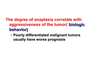 The degree of anaplasia correlate with
aggressiveness of the tumor( biologicbiologic
behavior)behavior)
– Poorly differentiated malignant tumorsPoorly differentiated malignant tumors
usually have worse prognosisusually have worse prognosis
 