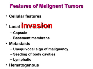 Features of Malignant TumorsFeatures of Malignant Tumors
• Cellular featuresCellular features
• LocalLocal invasioninvasion
– CapsuleCapsule
– Basement membraneBasement membrane
• MetastasisMetastasis
– Unequivocal sign of malignancyUnequivocal sign of malignancy
– Seeding of body cavitiesSeeding of body cavities
– LymphaticLymphatic
• HematogenousHematogenous
 