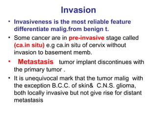 Invasion
• Invasiveness is the most reliable feature
differentiate malig.from benign t.
• Some cancer are in pre-invasive stage called
(ca.in situ) e.g ca.in situ of cervix without
invasion to basement memb.
• Metastasis tumor implant discontinues with
the primary tumor .
• It is unequivocal mark that the tumor malig with
the exception B.C.C. of skin& C.N.S. glioma,
both locally invasive but not give rise for distant
metastasis
 