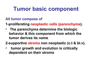 Tumor basic component
All tumor compose of
1-proliferating neoplastic cells (parenchyma).
• The parenchyma determine the biologic
behavior & this component from which the
tumor derives its name
2-supportive stroma non neoplastic (c.t & bl.v).
• tumor growth and evolution is critically
dependent on their stroma
 